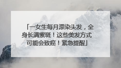 一女生每月漂染头发，全身长满紫斑！这些美发方式可能会致癌！紧急提醒