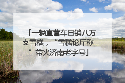 一辆直营车日销八万支雪糕，“雪糕论斤称”带火济南老字号