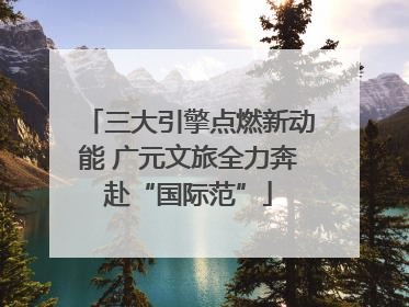 三大引擎点燃新动能 广元文旅全力奔赴“国际范”