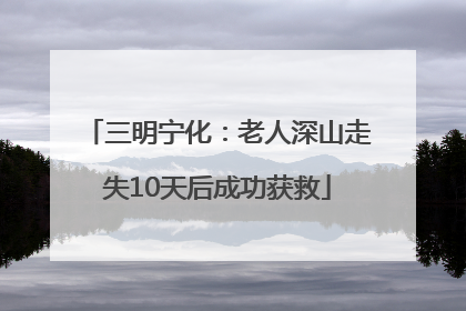 三明宁化：老人深山走失10天后成功获救