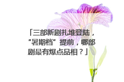三部新剧扎堆登陆，“暑期档”提前，哪部剧最有爆点品相？
