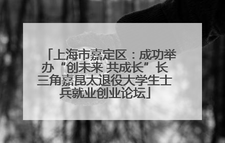 上海市嘉定区：成功举办“创未来 共成长”长三角嘉昆太退役大学生士兵就业创业论坛