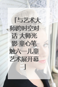 与艺术大师跨时空对话 大师光影·童心笔触六一儿童艺术展开幕