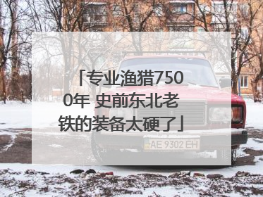 专业渔猎7500年 史前东北老铁的装备太硬了