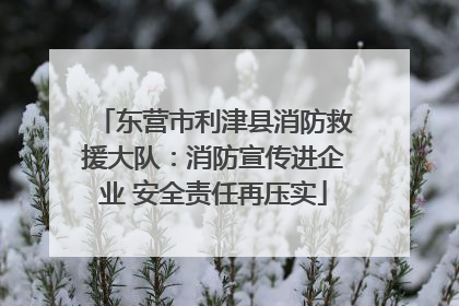 东营市利津县消防救援大队：消防宣传进企业 安全责任再压实