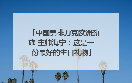 中国男排力克欧洲劲旅 主帅海宁：这是一份最好的生日礼物