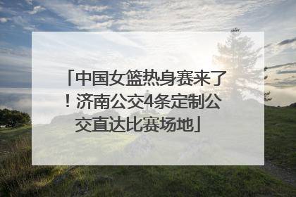 中国女篮热身赛来了！济南公交4条定制公交直达比赛场地