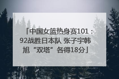 中国女篮热身赛101∶92战胜日本队 张子宇韩旭“双塔”各得18分