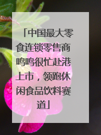中国最大零食连锁零售商鸣鸣很忙赴港上市，领跑休闲食品饮料赛道