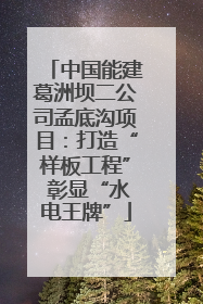 中国能建葛洲坝二公司孟底沟项目：打造“样板工程” 彰显“水电王牌”