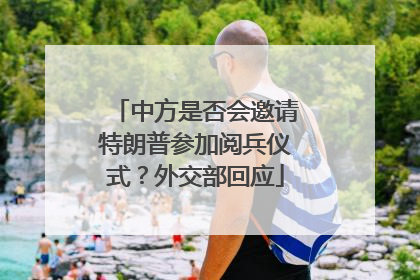 中方是否会邀请特朗普参加阅兵仪式？外交部回应