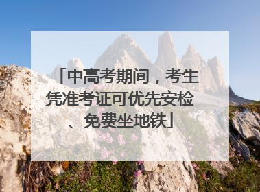 中高考期间，考生凭准考证可优先安检、免费坐地铁