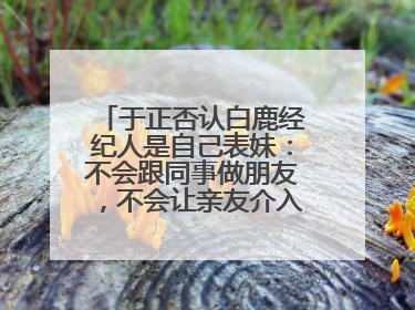 于正否认白鹿经纪人是自己表妹：不会跟同事做朋友，不会让亲友介入到我的工作
