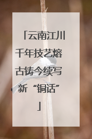 云南江川千年技艺熔古铸今续写新“铜话”