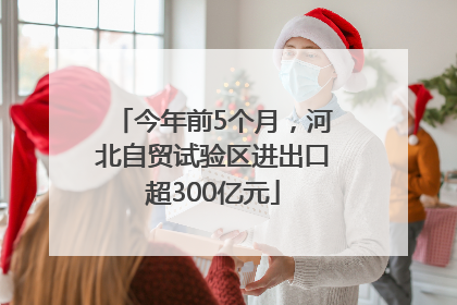 今年前5个月，河北自贸试验区进出口超300亿元