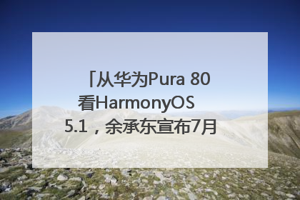 从华为Pura 80看HarmonyOS 5.1，余承东宣布7月迎来首批机型升级