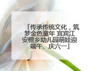 传承传统文化，筑梦金色童年 宜宾江安橙乡幼儿园萌娃迎端午、庆六一
