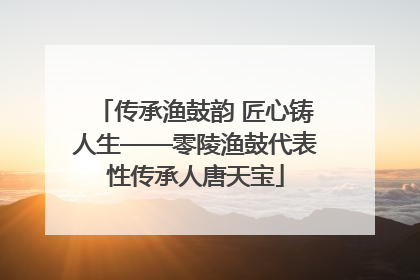 传承渔鼓韵 匠心铸人生——零陵渔鼓代表性传承人唐天宝