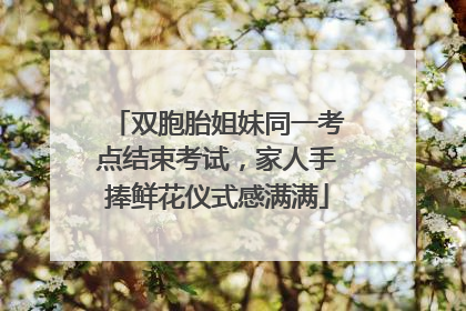 双胞胎姐妹同一考点结束考试，家人手捧鲜花仪式感满满