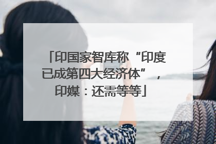 印国家智库称“印度已成第四大经济体”，印媒：还需等等