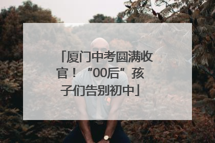厦门中考圆满收官！“00后”孩子们告别初中