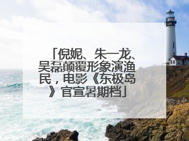 倪妮、朱一龙、吴磊颠覆形象演渔民，电影《东极岛》官宣暑期档