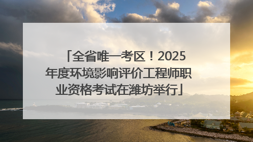 全省唯一考区！2025年度环境影响评价工程师职业资格考试在潍坊举行