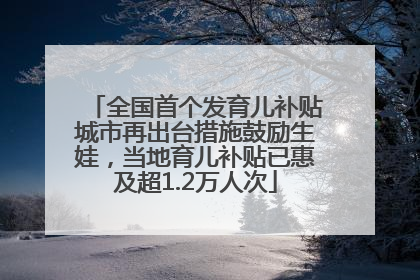 全国首个发育儿补贴城市再出台措施鼓励生娃，当地育儿补贴已惠及超1.2万人次