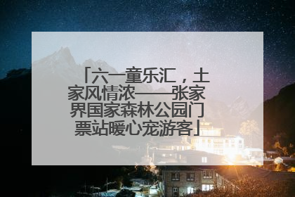 六一童乐汇，土家风情浓——张家界国家森林公园门票站暖心宠游客