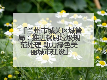 兰州市城关区城管局：推进餐厨垃圾规范处理 助力绿色美丽城市建设