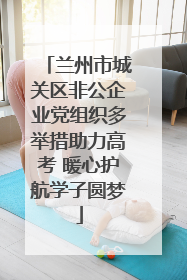 兰州市城关区非公企业党组织多举措助力高考 暖心护航学子圆梦