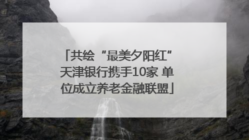 共绘“最美夕阳红” 天津银行携手10家 单位成立养老金融联盟