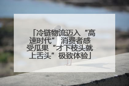 冷链物流迈入“高速时代” 消费者感受瓜果“才下枝头就上舌头”极致体验
