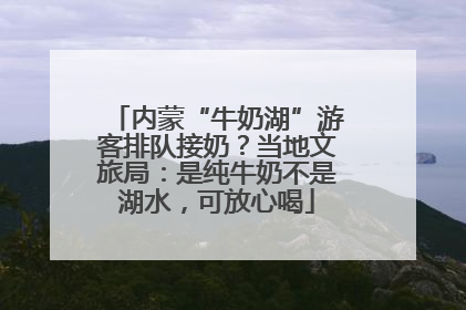 内蒙“牛奶湖”游客排队接奶？当地文旅局：是纯牛奶不是湖水，可放心喝