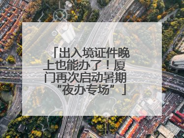 出入境证件晚上也能办了！厦门再次启动暑期“夜办专场”