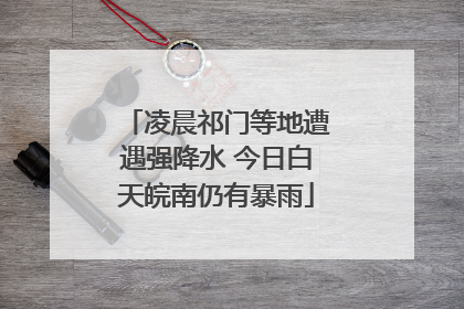 凌晨祁门等地遭遇强降水 今日白天皖南仍有暴雨
