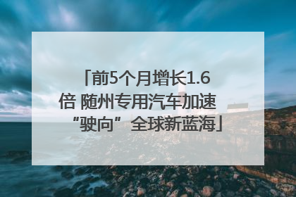 前5个月增长1.6倍 随州专用汽车加速“驶向”全球新蓝海