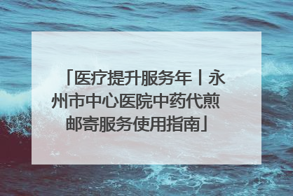 医疗提升服务年丨永州市中心医院中药代煎邮寄服务使用指南