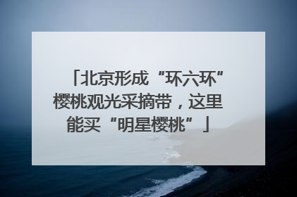 北京形成“环六环”樱桃观光采摘带，这里能买“明星樱桃”
