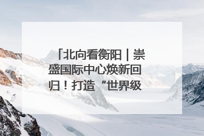 北向看衡阳｜崇盛国际中心焕新回归！打造“世界级美食主题公园”