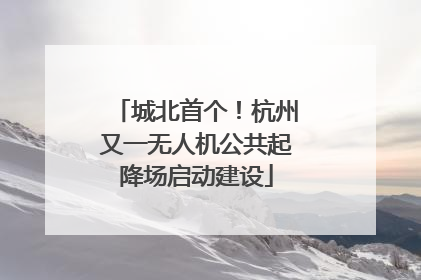 城北首个！杭州又一无人机公共起降场启动建设