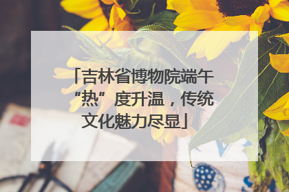 吉林省博物院端午“热”度升温，传统文化魅力尽显