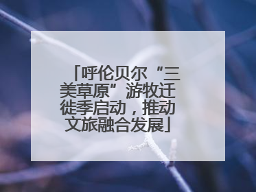 呼伦贝尔“三美草原”游牧迁徙季启动，推动文旅融合发展