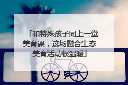 和特殊孩子同上一堂美育课，这场融合生态美育活动很温暖
