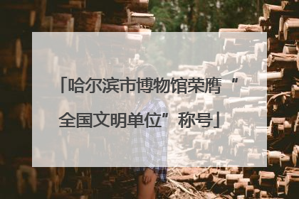 哈尔滨市博物馆荣膺“全国文明单位”称号