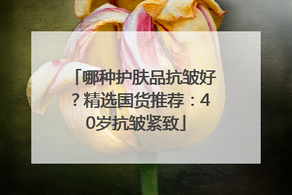哪种护肤品抗皱好？精选国货推荐：40岁抗皱紧致