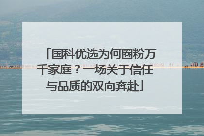 国科优选为何圈粉万千家庭？一场关于信任与品质的双向奔赴