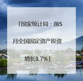 国家统计局：前5月全国固定资产投资增长3.7%