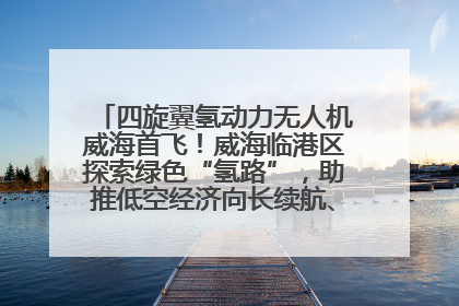 四旋翼氢动力无人机威海首飞！威海临港区探索绿色“氢路”，助推低空经济向长续航、大载重“进化”