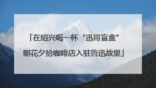 在绍兴喝一杯“迅哥盲盒” 朝花夕拾咖啡店入驻鲁迅故里
